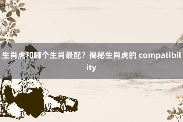 生肖虎和哪个生肖最配？揭秘生肖虎的 compatibility